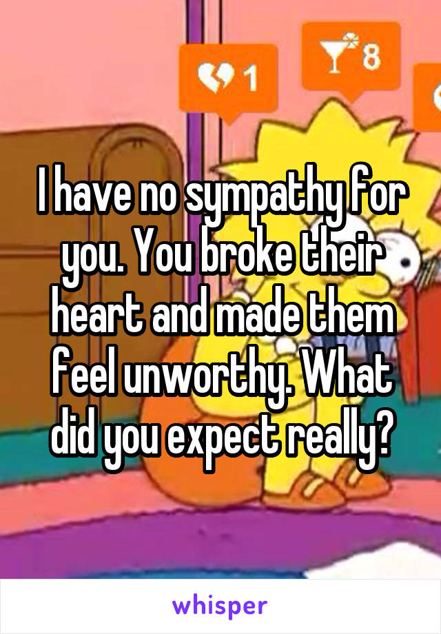 I have no sympathy for you. You broke their heart and made them feel unworthy. What did you expect really?