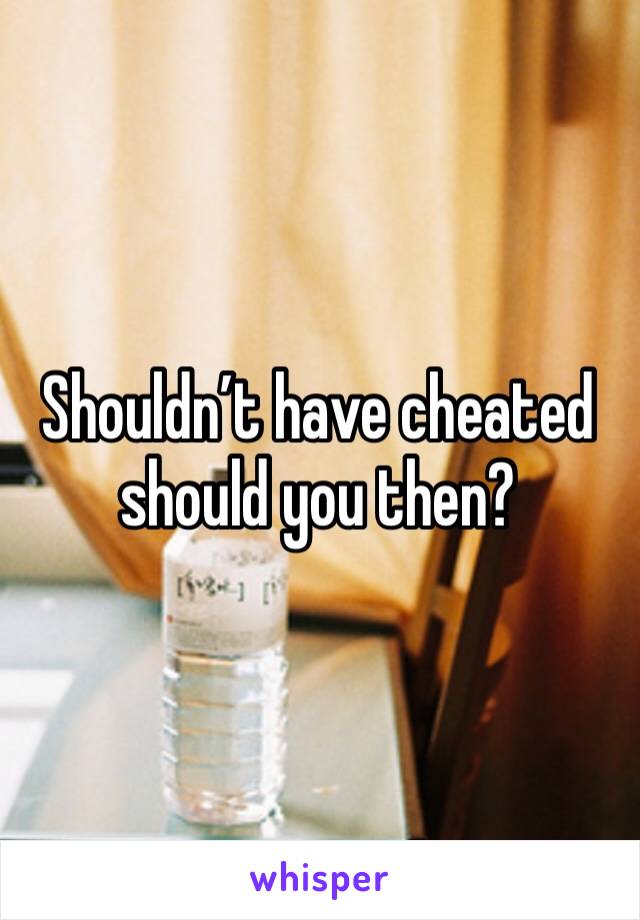 Shouldn’t have cheated should you then?