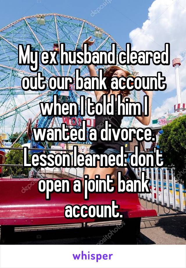 My ex husband cleared out our bank account when I told him I wanted a divorce. Lesson learned: don't open a joint bank account.