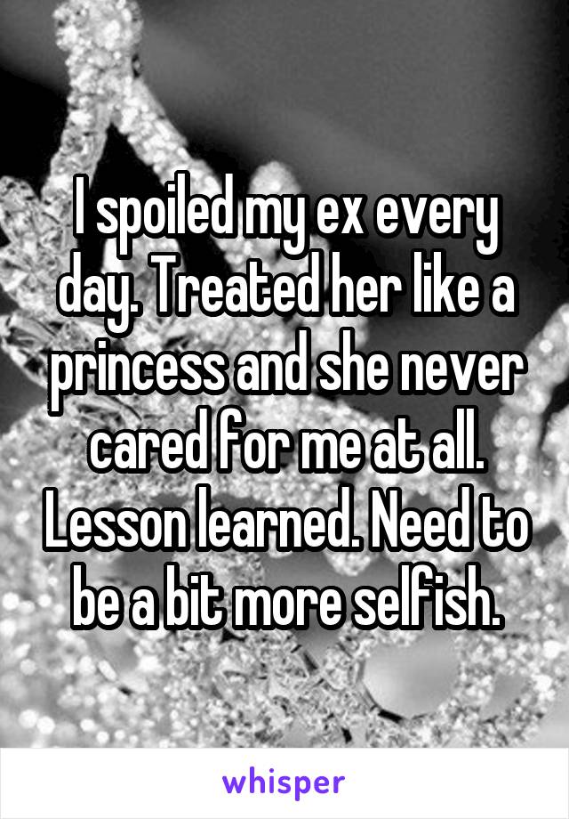 I spoiled my ex every day. Treated her like a princess and she never cared for me at all. Lesson learned. Need to be a bit more selfish.