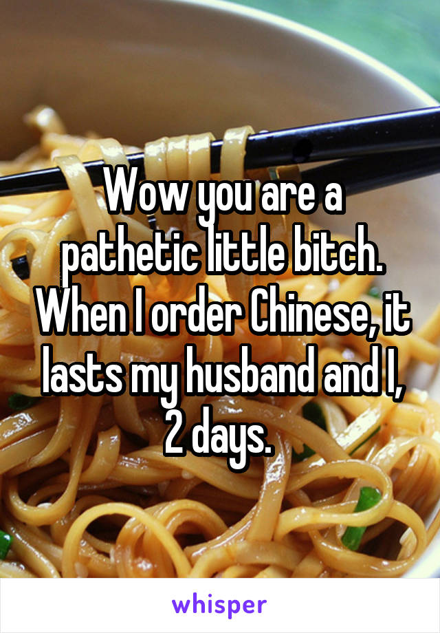 Wow you are a pathetic little bitch. When I order Chinese, it lasts my husband and I, 2 days. 