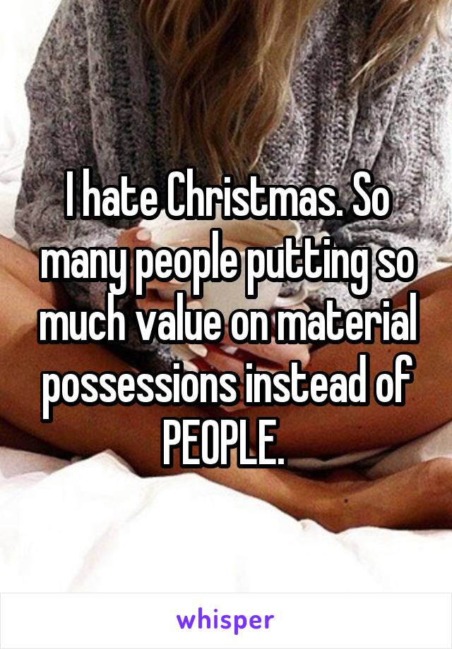 I hate Christmas. So many people putting so much value on material possessions instead of PEOPLE. 