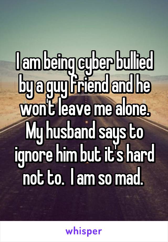 I am being cyber bullied by a guy friend and he won't leave me alone. My husband says to ignore him but it's hard not to.  I am so mad. 