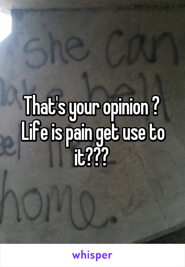 That's your opinion ?  Life is pain get use to it??? 