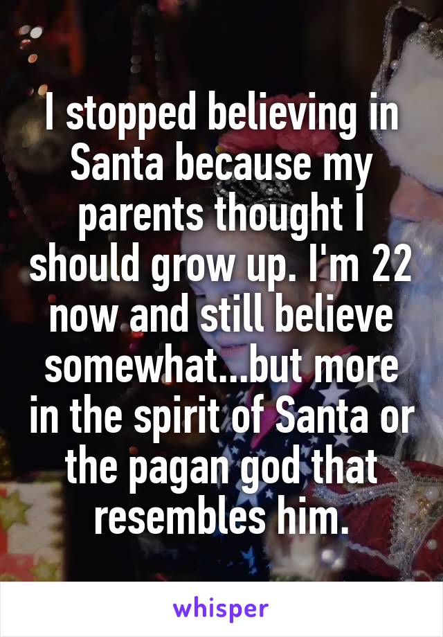 I stopped believing in Santa because my parents thought I should grow up. I'm 22 now and still believe somewhat...but more in the spirit of Santa or the pagan god that resembles him.