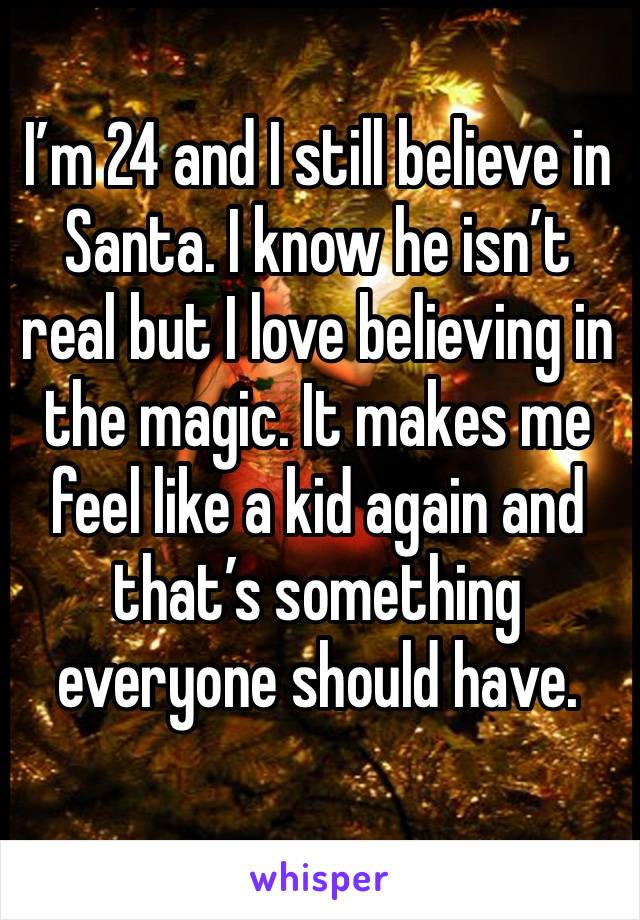 I’m 24 and I still believe in Santa. I know he isn’t real but I love believing in the magic. It makes me feel like a kid again and that’s something everyone should have. 