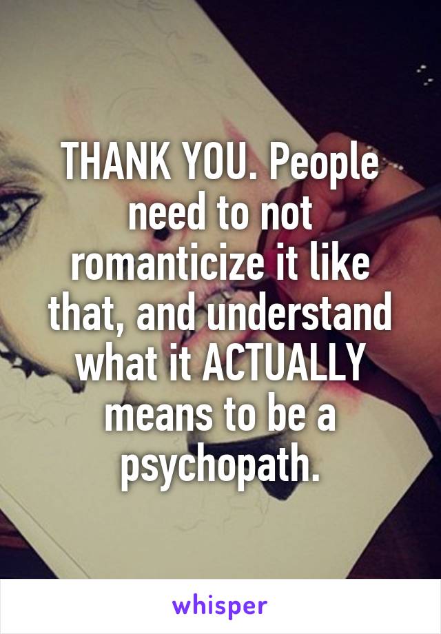 THANK YOU. People need to not romanticize it like that, and understand what it ACTUALLY means to be a psychopath.