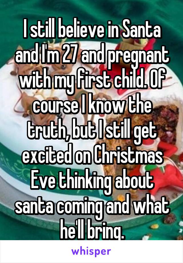 I still believe in Santa and I'm 27 and pregnant with my first child. Of course I know the truth, but I still get excited on Christmas Eve thinking about santa coming and what he'll bring.