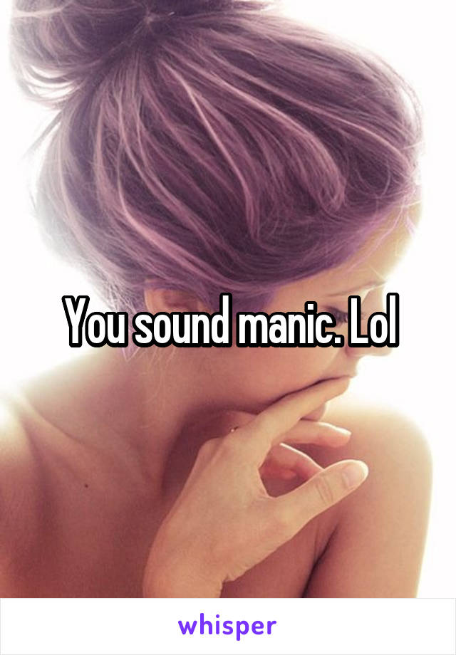 You sound manic. Lol