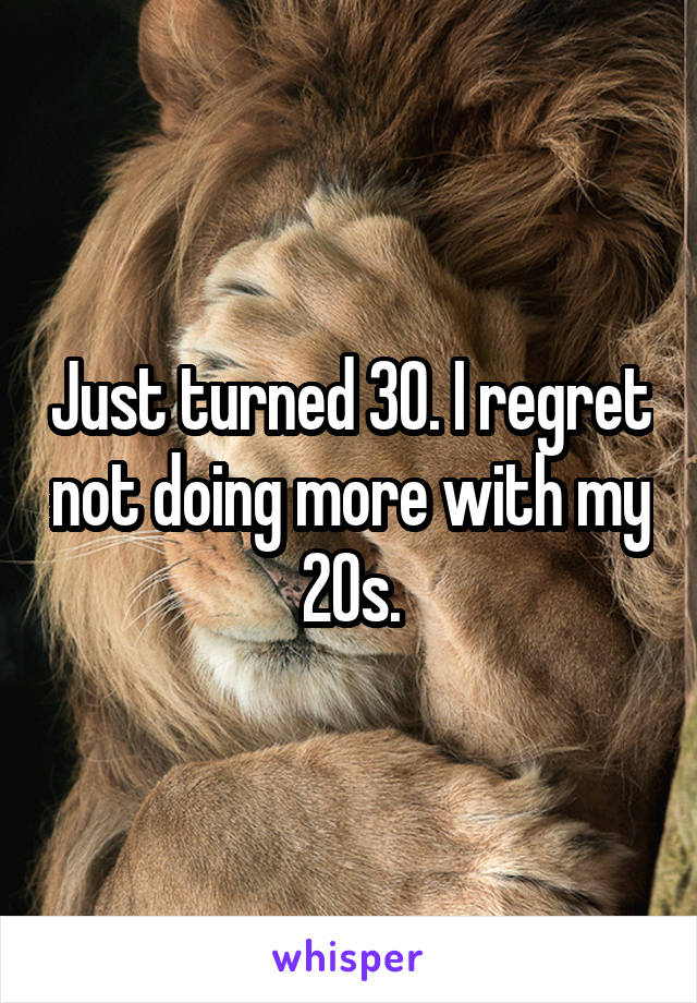 Just turned 30. I regret not doing more with my 20s.