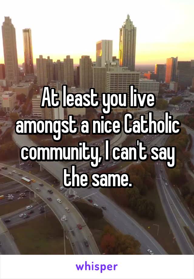 At least you live amongst a nice Catholic community, I can't say the same.