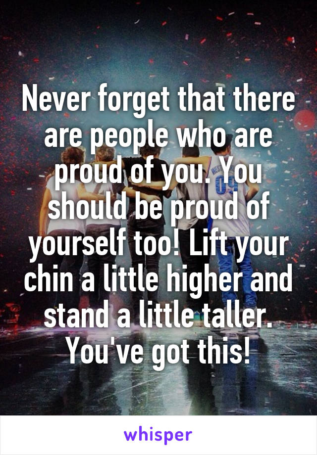 Never forget that there are people who are proud of you. You should be proud of yourself too! Lift your chin a little higher and stand a little taller. You've got this!
