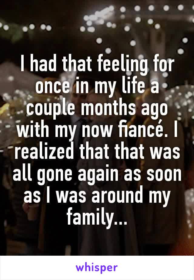 I had that feeling for once in my life a couple months ago with my now fiancé. I realized that that was all gone again as soon as I was around my family...