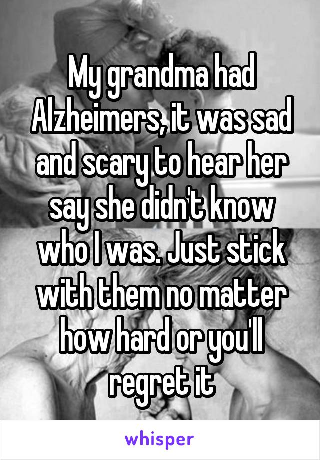 My grandma had Alzheimers, it was sad and scary to hear her say she didn't know who I was. Just stick with them no matter how hard or you'll regret it