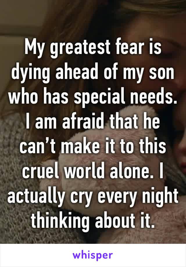 My greatest fear is dying ahead of my son who has special needs. I am afraid that he can’t make it to this cruel world alone. I actually cry every night thinking about it.