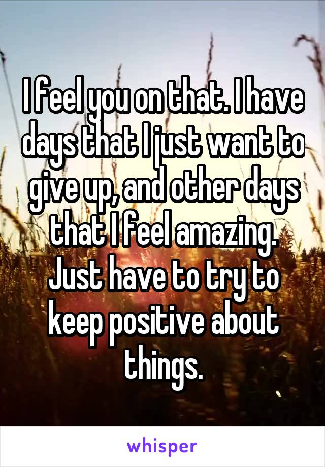 I feel you on that. I have days that I just want to give up, and other days that I feel amazing. Just have to try to keep positive about things.