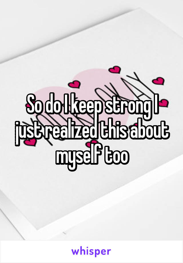 So do I keep strong I just realized this about myself too