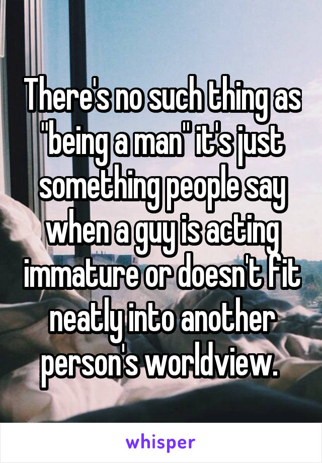 There's no such thing as "being a man" it's just something people say when a guy is acting immature or doesn't fit neatly into another person's worldview. 