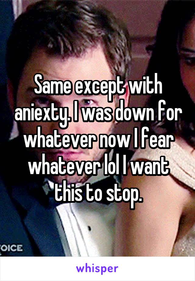 Same except with aniexty. I was down for whatever now I fear whatever lol I want this to stop.
