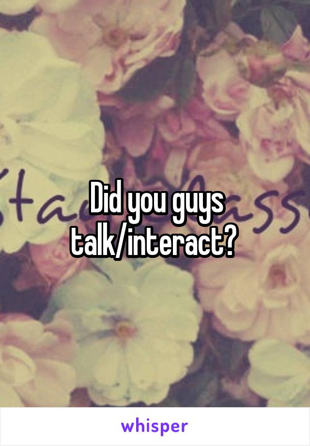 Did you guys talk/interact? 