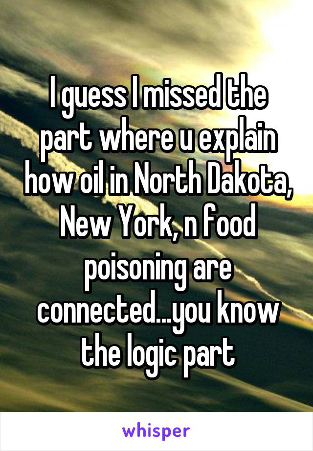 I guess I missed the part where u explain how oil in North Dakota, New York, n food poisoning are connected...you know the logic part