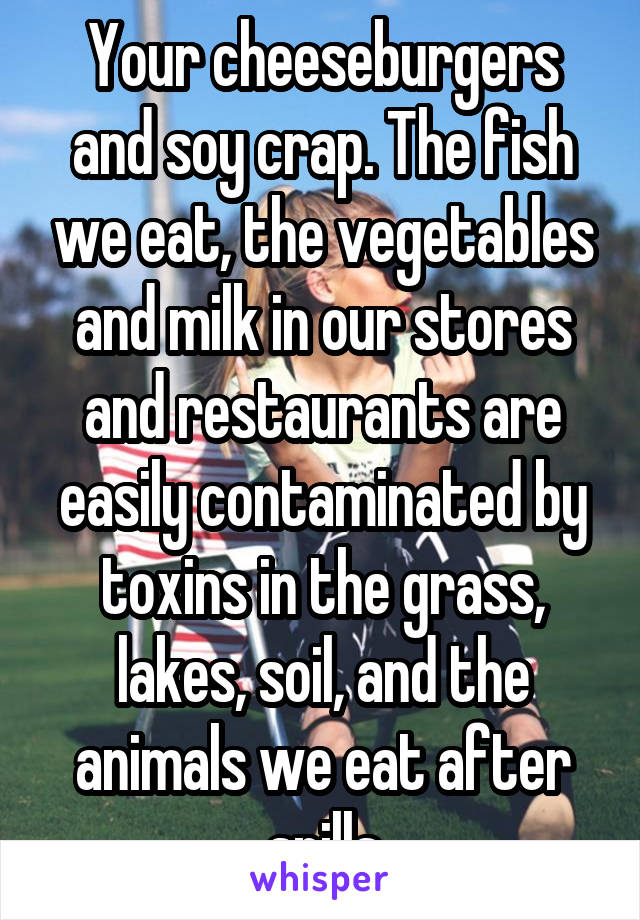 Your cheeseburgers and soy crap. The fish we eat, the vegetables and milk in our stores and restaurants are easily contaminated by toxins in the grass, lakes, soil, and the animals we eat after spills