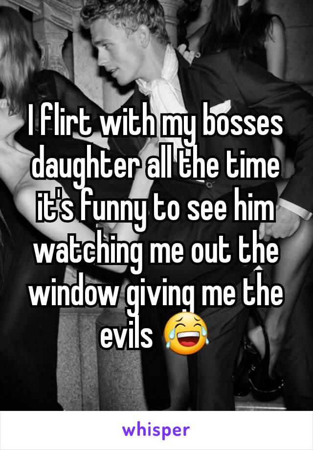 I flirt with my bosses daughter all the time it's funny to see him watching me out the window giving me the evils 😂