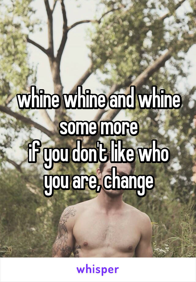 whine whine and whine some more
if you don't like who you are, change
