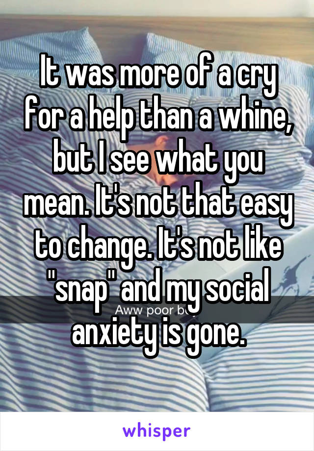 It was more of a cry for a help than a whine, but I see what you mean. It's not that easy to change. It's not like "snap" and my social anxiety is gone.
