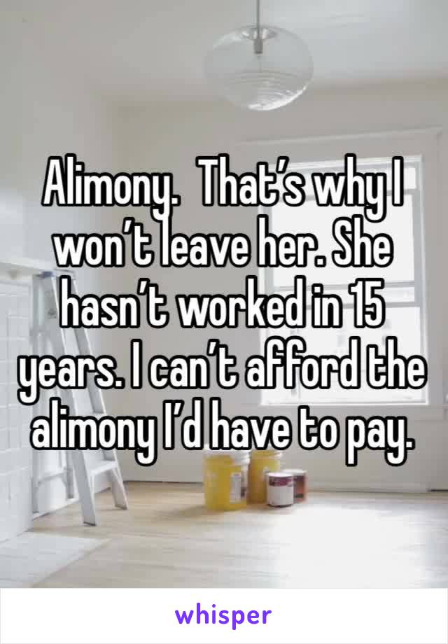 Alimony.  That’s why I won’t leave her. She hasn’t worked in 15 years. I can’t afford the alimony I’d have to pay. 