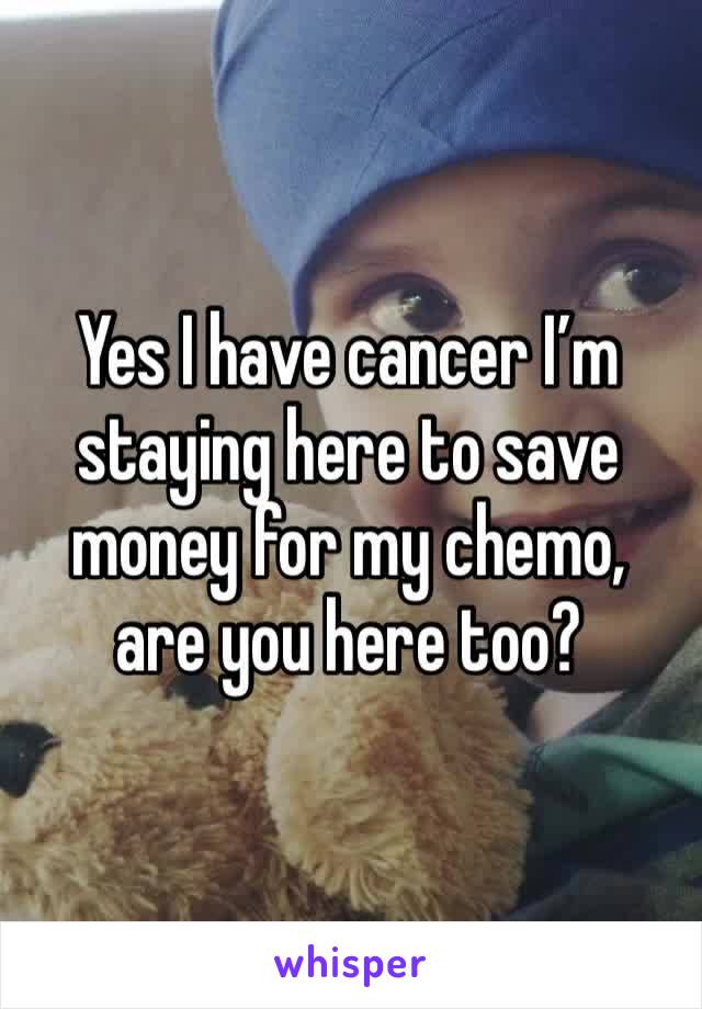 Yes I have cancer I’m staying here to save money for my chemo, are you here too? 