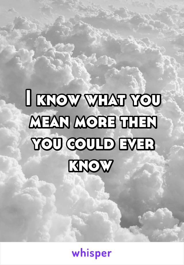 I know what you mean more then you could ever know 