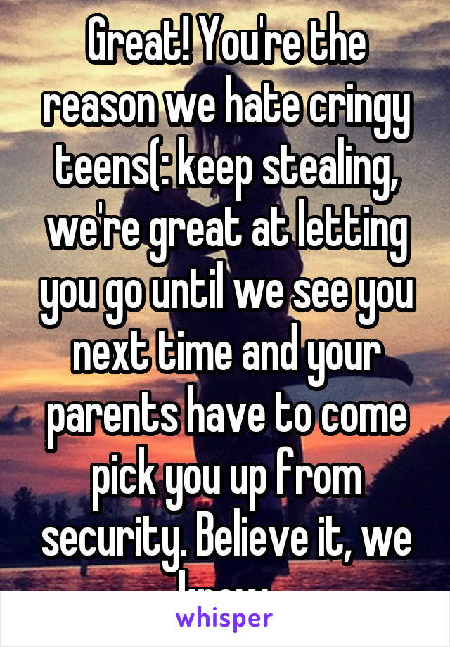 Great! You're the reason we hate cringy teens(: keep stealing, we're great at letting you go until we see you next time and your parents have to come pick you up from security. Believe it, we know.