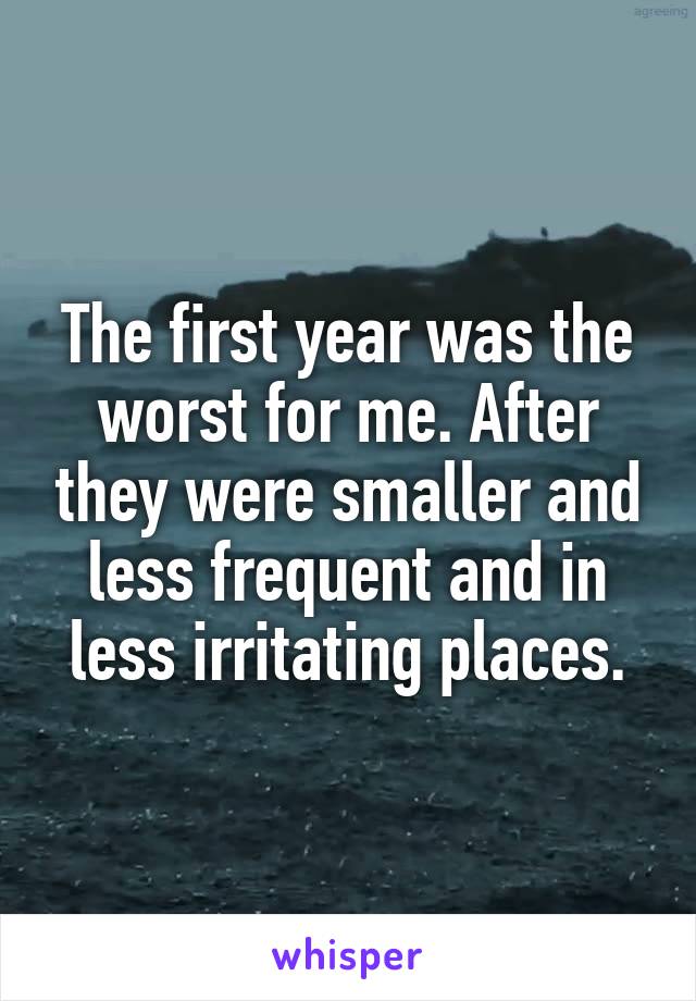 The first year was the worst for me. After they were smaller and less frequent and in less irritating places.