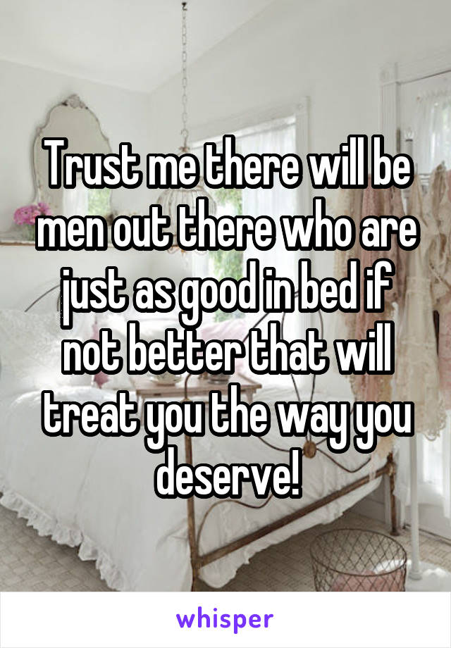 Trust me there will be men out there who are just as good in bed if not better that will treat you the way you deserve!