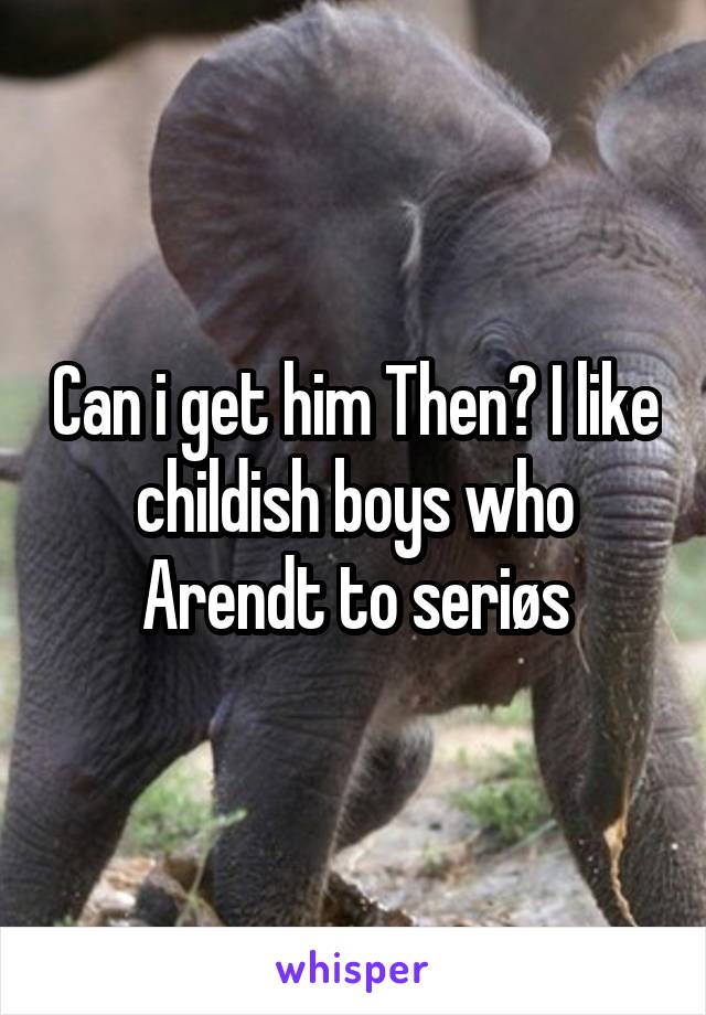 Can i get him Then? I like childish boys who Arendt to seriøs