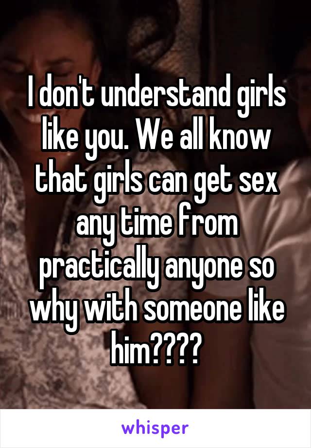 I don't understand girls like you. We all know that girls can get sex any time from practically anyone so why with someone like him????