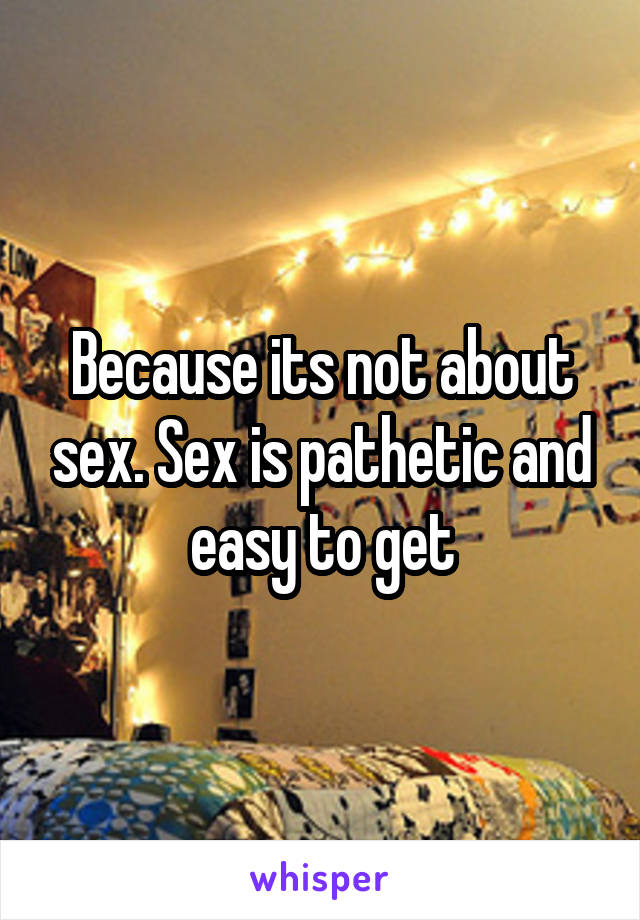 Because its not about sex. Sex is pathetic and easy to get