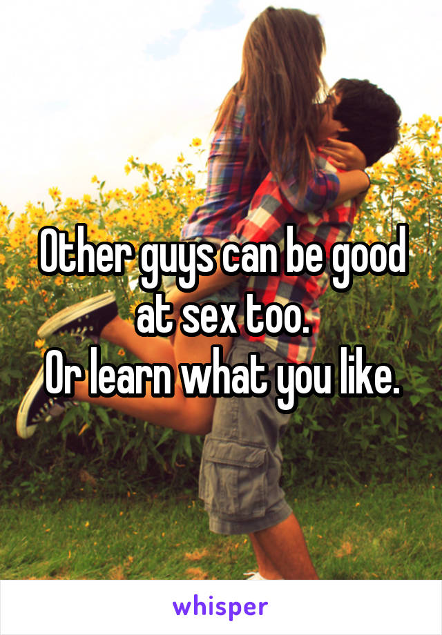 Other guys can be good at sex too.
Or learn what you like.