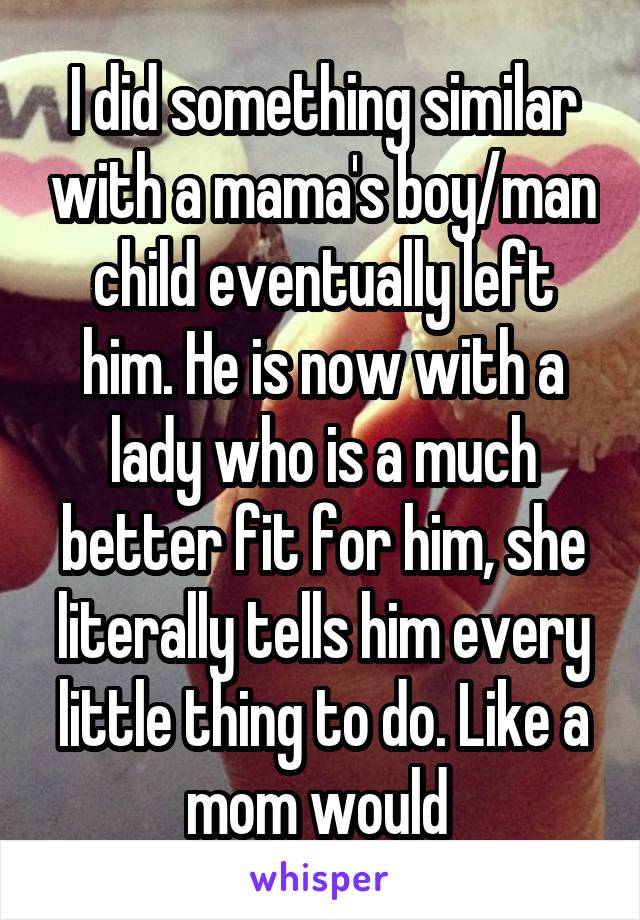 I did something similar with a mama's boy/man child eventually left him. He is now with a lady who is a much better fit for him, she literally tells him every little thing to do. Like a mom would 