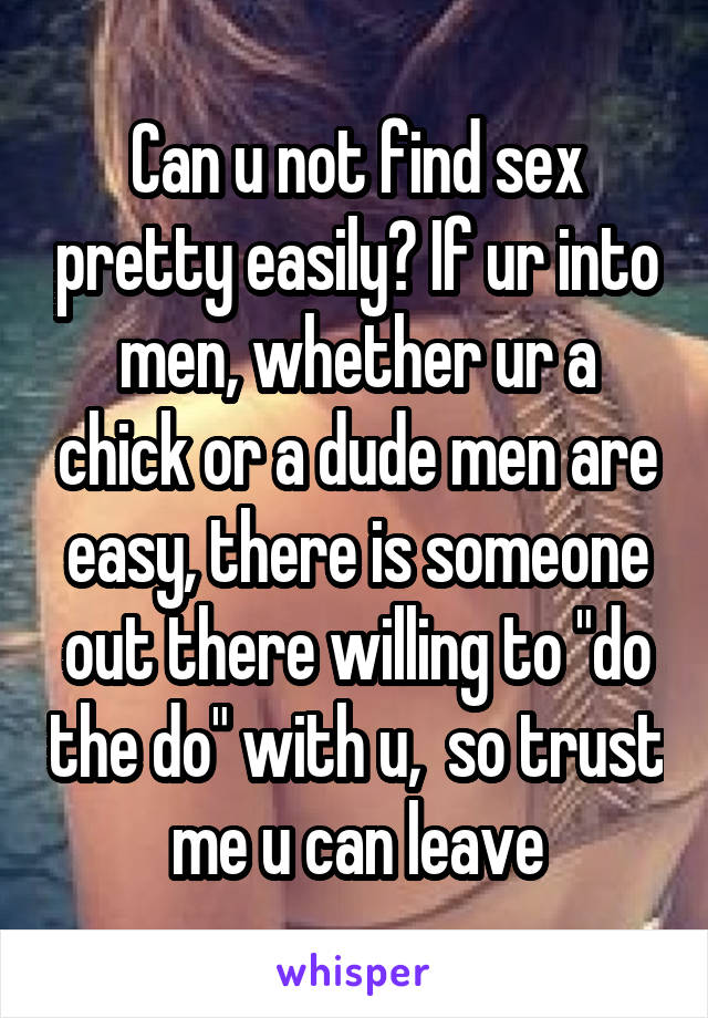 Can u not find sex pretty easily? If ur into men, whether ur a chick or a dude men are easy, there is someone out there willing to "do the do" with u,  so trust me u can leave