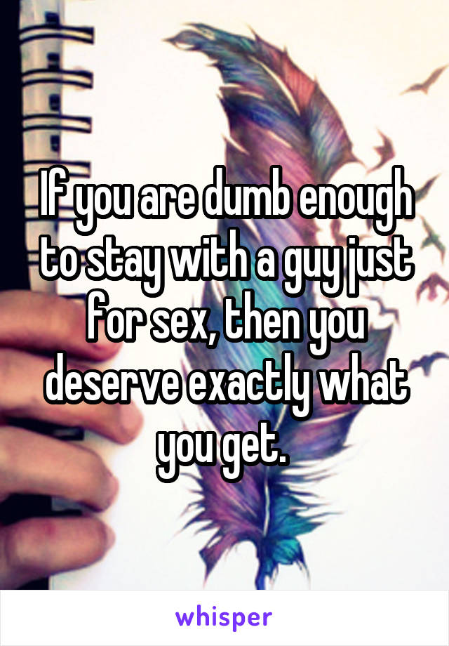 If you are dumb enough to stay with a guy just for sex, then you deserve exactly what you get. 