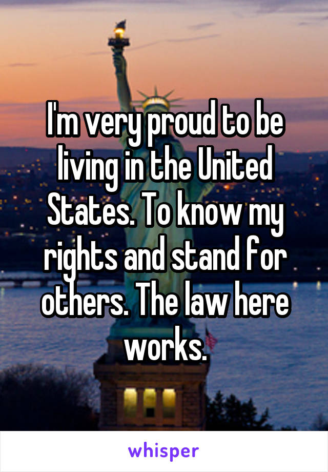 I'm very proud to be living in the United States. To know my rights and stand for others. The law here works.