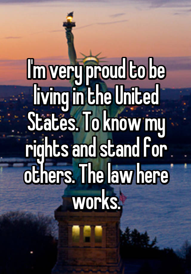 I'm very proud to be living in the United States. To know my rights and stand for others. The law here works.