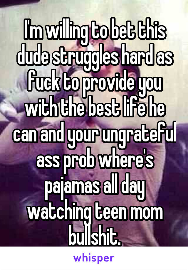 I'm willing to bet this dude struggles hard as fuck to provide you with the best life he can and your ungrateful ass prob where's pajamas all day watching teen mom bullshit.