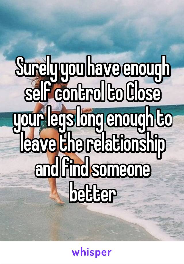 Surely you have enough self control to Close your legs long enough to leave the relationship and find someone better