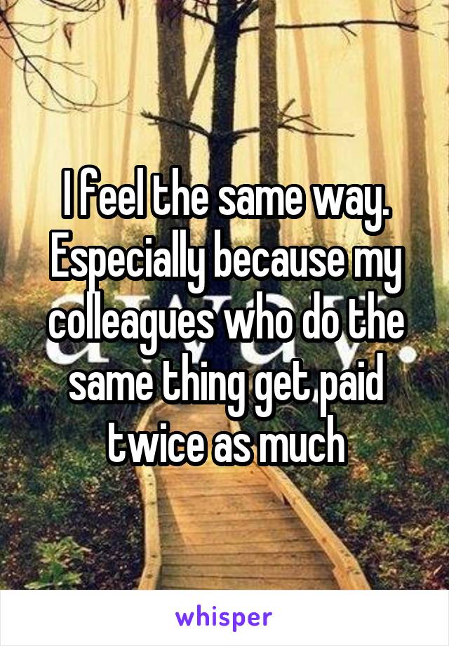 I feel the same way. Especially because my colleagues who do the same thing get paid twice as much
