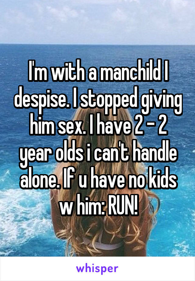 I'm with a manchild I despise. I stopped giving him sex. I have 2 - 2 year olds i can't handle alone. If u have no kids w him: RUN!