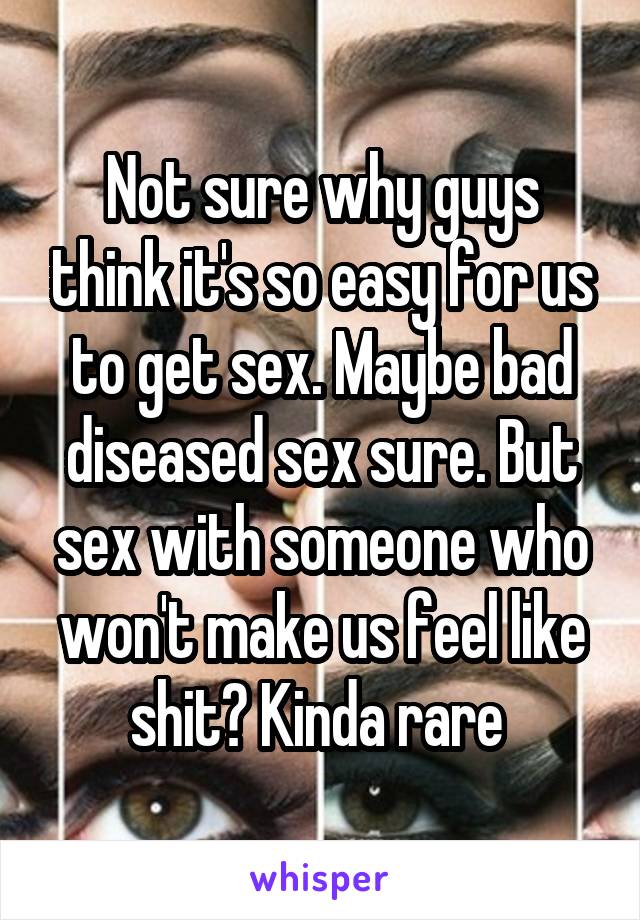 Not sure why guys think it's so easy for us to get sex. Maybe bad diseased sex sure. But sex with someone who won't make us feel like shit? Kinda rare 