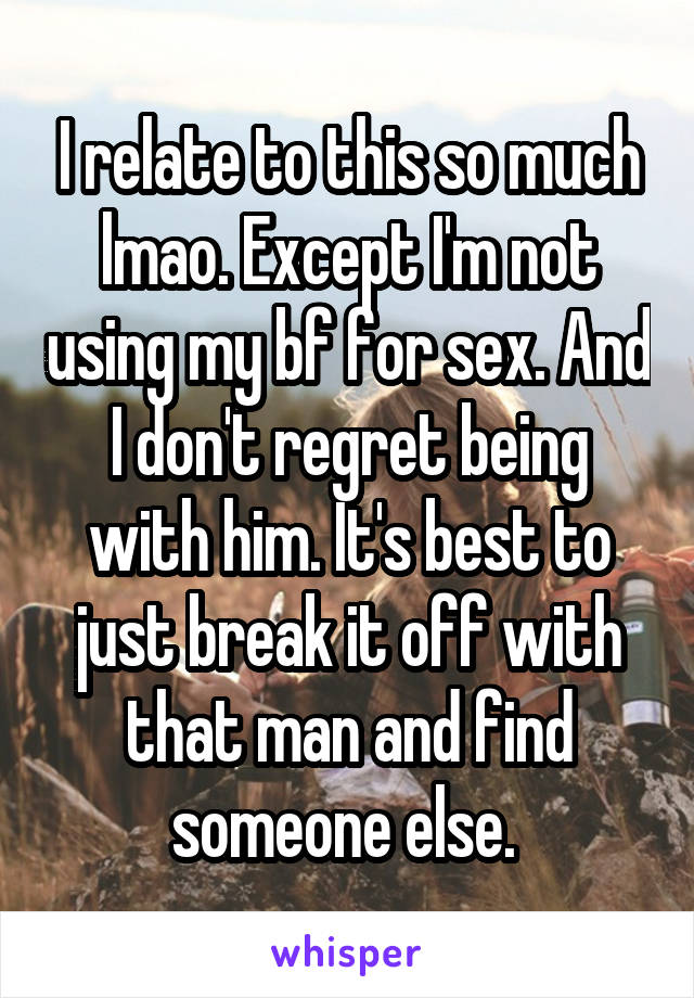 I relate to this so much lmao. Except I'm not using my bf for sex. And I don't regret being with him. It's best to just break it off with that man and find someone else. 